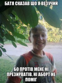 батя сказав шо я везучий бо протів мене ні презирватів, ні аборт не поміг
