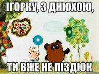 ігорку, з днюхою, ти вже не піздюк