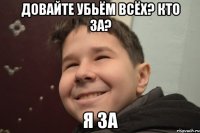 Довайте убьём всёх? Кто за? Я за