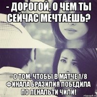- дорогой, о чем ты сейчас мечтаешь? - о том, чтобы в матче 1/8 финала бразилия победила по пенальти чили!