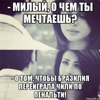 - милый, о чем ты мечтаешь? - о том, чтобы бразилия переиграла чили по пенальти!