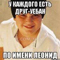 У КАЖДОГО ЕСТЬ ДРУГ-УЕБАН ПО ИМЕНИ ЛЕОНИД