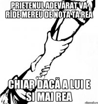 Prietenul adevărat va rîde mereu de nota ta rea chiar dacă a lui e si mai rea
