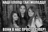 Наші хлопці такі молодці! Вони в нас просто супер)