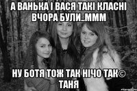 А Ванька і Вася такі класні вчора були..ммм Ну Ботя тож так нічо так© Таня