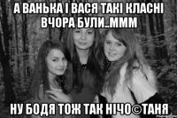 А Ванька і Вася такі класні вчора були..ммм Ну Бодя тож так нічо©Таня