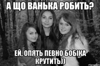 А що Ванька робить? Ей, опять певно бобіка крутить))