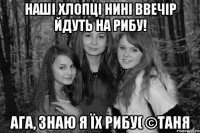 Наші хлопці нині ввечір йдуть на рибу! Ага, знаю я їх рибу( ©Таня