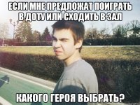если мне предложат поиграть в доту или сходить в зал какого героя выбрать?