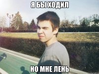 я бы ходил но мне лень