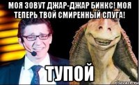Моя зовут Джар-Джар Бинкс! Моя теперь твой смиренный слуга! Тупой