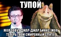 Тупой Моя зовут Джар-Джар Бинкс! Моя теперь твой смиренный слуга!
