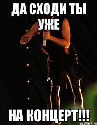 ДА СХОДИ ТЫ УЖЕ НА КОНЦЕРТ!!!