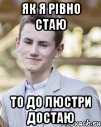 Як я рівно стаю То до люстри достаю