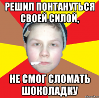 решил понтануться своей силой, не смог сломать шоколадку