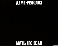 деменчук лох мать его ебал