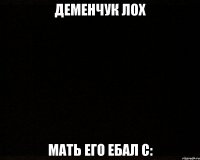 деменчук лох мать его ебал С: