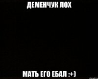деменчук лох мать его ебал :+)
