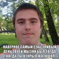  наверное самый счастливый день твоей жызни был тогда , когда ты открыл фотошоп