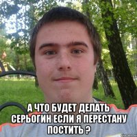  А что будет делать серьогин если я перестану постить ?
