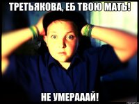 Третьякова, еб твою мать! Не умерааай!