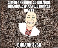 дімон прийшов до циганки. циганка думала що випаде щастя випали зуби