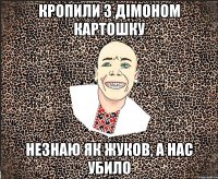 кропили з дімоном картошку незнаю як жуков, а нас убило