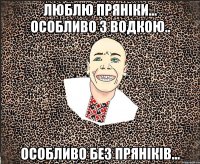 Люблю пряніки... особливо з водкою.. особливо без пряніків...