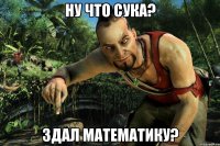 Ну что сука? Здал математику?