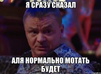 Я СРАЗУ СКАЗАЛ АЛЯ НОРМАЛЬНО МОТАТЬ БУДЕТ