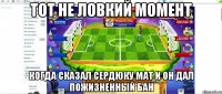 Тот не ловкий момент Когда сказал сердюку мат и он дал пожизненный бан
