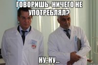 ГОВОРИШЬ- НИЧЕГО НЕ УПОТРЕБЛЯЛ? НУ-НУ...