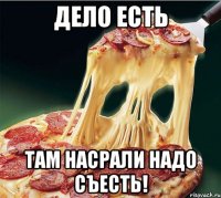 дело есть там насрали надо съесть!