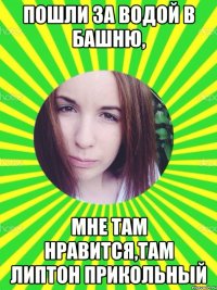 ПОШЛИ ЗА ВОДОЙ В БАШНЮ, МНЕ ТАМ НРАВИТСЯ,ТАМ ЛИПТОН ПРИКОЛЬНЫЙ