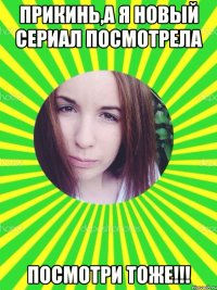 ПРИКИНЬ,А Я НОВЫЙ СЕРИАЛ ПОСМОТРЕЛА ПОСМОТРИ ТОЖЕ!!!