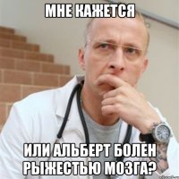 мне кажется или альберт болен рыжестью мозга?
