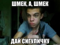 шмек, а, шмек дай сигуличку