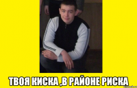  твоя киска ,в районе риска