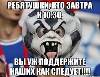Ребятушки, кто завтра к 10.30, ВЫ УЖ ПОДДЕРЖИТЕ НАШИХ КАК СЛЕДУЕТ!!!!