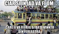 ciar si in iad va fi om, care ii va fi frig si bate vinntu din fereastra.
