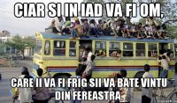 ciar si in iad va fi om, care ii va fi frig sii va bate vintu din fereastra.