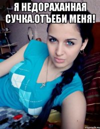 Я НЕДОРАХАННАЯ СУЧКА.ОТЪЕБИ МЕНЯ! 