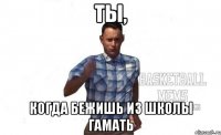 Ты, когда бежишь из школы гамать