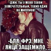 -Джи, ты у меня такой замечательный, таких один на миллион! -Бля, Фрэ, мне яйца защемило.