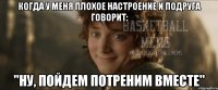 когда у меня плохое настроение и подруга говорит: "ну, пойдем потреним вместе"