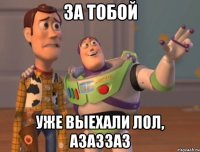 ЗА тобой уже выехали лол, азаззаз