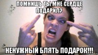 ПОМНИШЬ ТЫ МНЕ СЕРДЦЕ ПОДАРИЛ? НЕНУЖНЫЙ БЛЯТЬ ПОДАРОК!!!