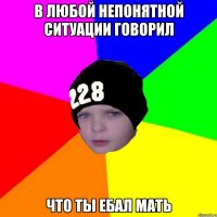 в ЛЮБОЙ НЕПОНЯТНОЙ СИТУАЦИИ ГОВОРИЛ ЧТО ТЫ ЕБАЛ МАТЬ