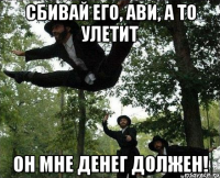 сбивай его, ави, а то улетит он мне денег должен!