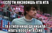 есле ти низноишь кта ита та у типя никагда нибила " ипать вооот ита сейв"